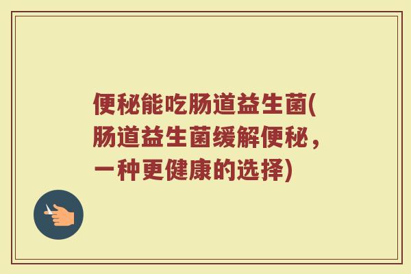 便秘能吃肠道益生菌(肠道益生菌缓解便秘，一种更健康的选择)