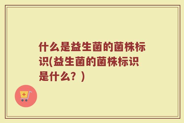 什么是益生菌的菌株标识(益生菌的菌株标识是什么？)