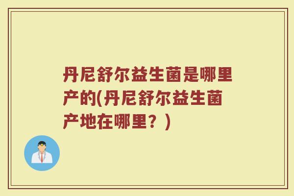 丹尼舒尔益生菌是哪里产的(丹尼舒尔益生菌产地在哪里？)