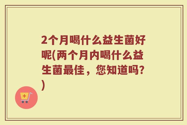 2个月喝什么益生菌好呢(两个月内喝什么益生菌最佳，您知道吗？)
