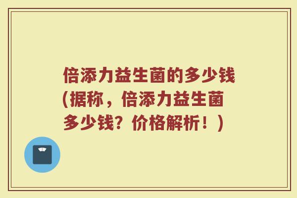 倍添力益生菌的多少钱(据称，倍添力益生菌多少钱？价格解析！)
