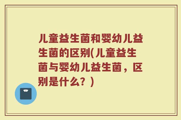 儿童益生菌和婴幼儿益生菌的区别(儿童益生菌与婴幼儿益生菌，区别是什么？)
