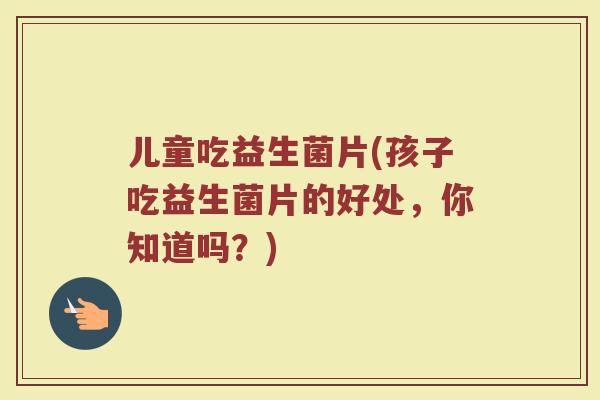 儿童吃益生菌片(孩子吃益生菌片的好处，你知道吗？)