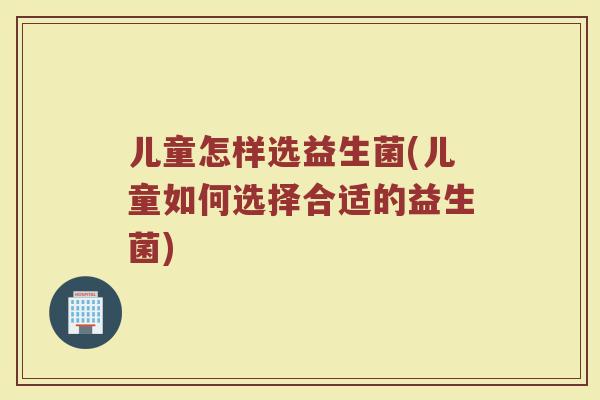 儿童怎样选益生菌(儿童如何选择合适的益生菌)