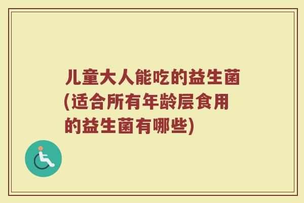儿童大人能吃的益生菌(适合所有年龄层食用的益生菌有哪些)