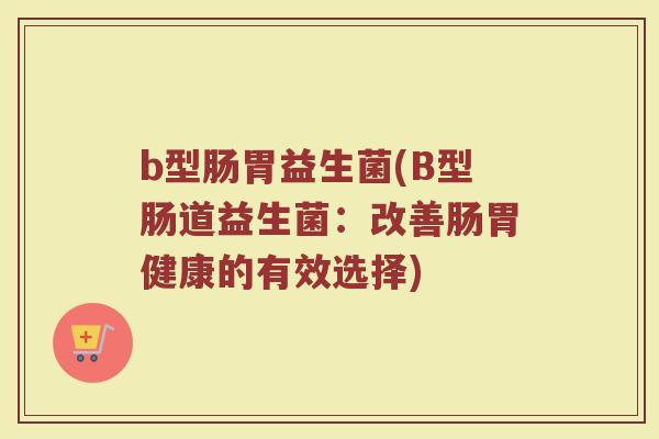 b型肠胃益生菌(B型肠道益生菌：改善肠胃健康的有效选择)