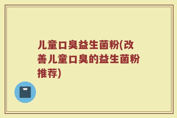 儿童口臭益生菌粉(改善儿童口臭的益生菌粉推荐)