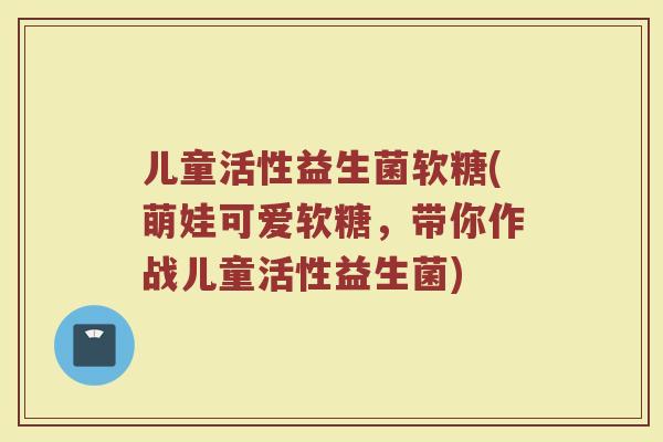 儿童活性益生菌软糖(萌娃可爱软糖，带你作战儿童活性益生菌)