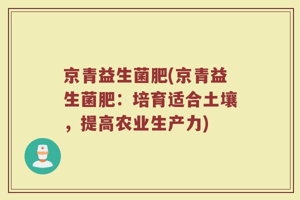 京青益生菌肥(京青益生菌肥：培育适合土壤，提高农业生产力)