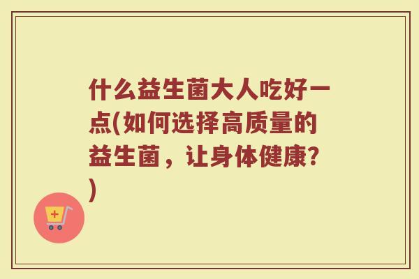 什么益生菌大人吃好一点(如何选择高质量的益生菌，让身体健康？)