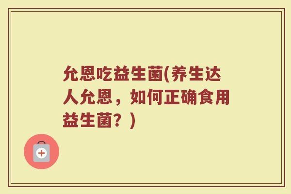 允恩吃益生菌(养生达人允恩，如何正确食用益生菌？)