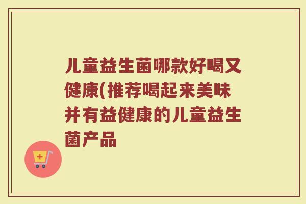 儿童益生菌哪款好喝又健康(推荐喝起来美味并有益健康的儿童益生菌产品