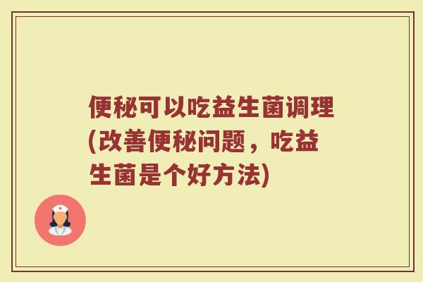 便秘可以吃益生菌调理(改善便秘问题，吃益生菌是个好方法)