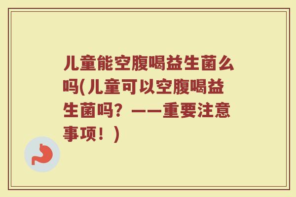 儿童能空腹喝益生菌么吗(儿童可以空腹喝益生菌吗？——重要注意事项！)