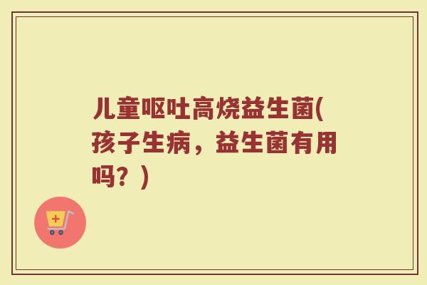 儿童呕吐高烧益生菌(孩子生病，益生菌有用吗？)