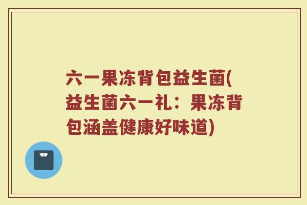 六一果冻背包益生菌(益生菌六一礼:果冻背包涵盖健康好味道) 六一果冻背包益生菌(益生菌六一礼:果冻背包涵盖健康好味道)