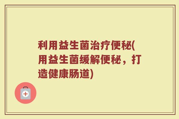 利用益生菌治疗便秘(用益生菌缓解便秘，打造健康肠道)