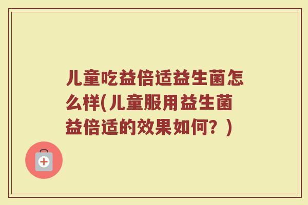 儿童吃益倍适益生菌怎么样(儿童服用益生菌益倍适的效果如何？)