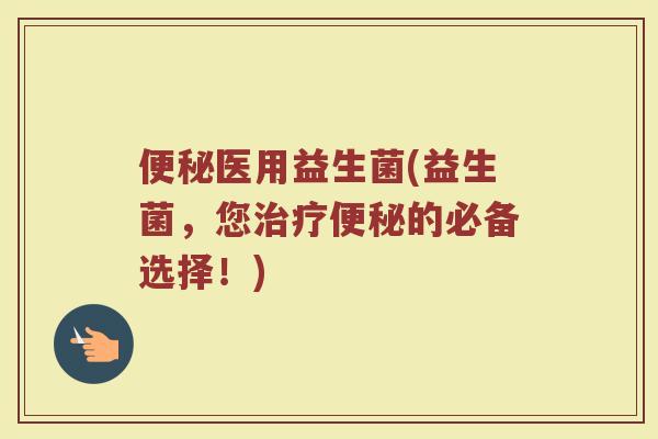 便秘医用益生菌(益生菌，您治疗便秘的必备选择！)
