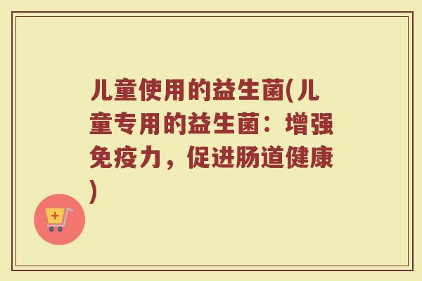 儿童使用的益生菌(儿童专用的益生菌：增强免疫力，促进肠道健康)