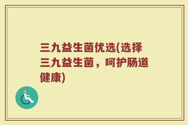 三九益生菌优选(选择三九益生菌,呵护肠道健康) 三九益生菌优选(选择三九益生菌,呵护肠道健康)
