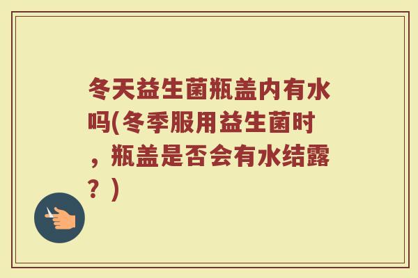 冬天益生菌瓶盖内有水吗(冬季服用益生菌时，瓶盖是否会有水结露？)
