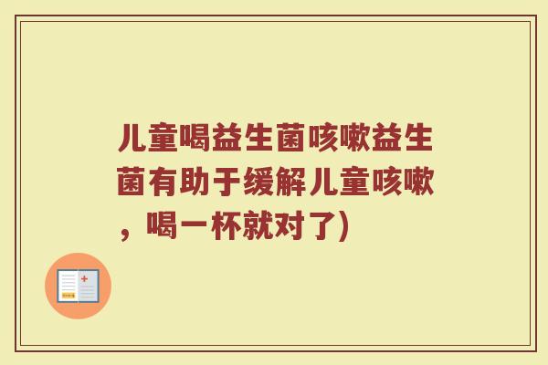 儿童喝益生菌咳嗽益生菌有助于缓解儿童咳嗽，喝一杯就对了)