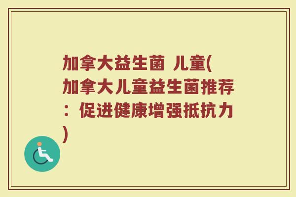加拿大益生菌 儿童(加拿大儿童益生菌推荐：促进健康增强抵抗力)