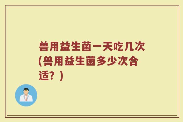 兽用益生菌一天吃几次(兽用益生菌多少次合适？)