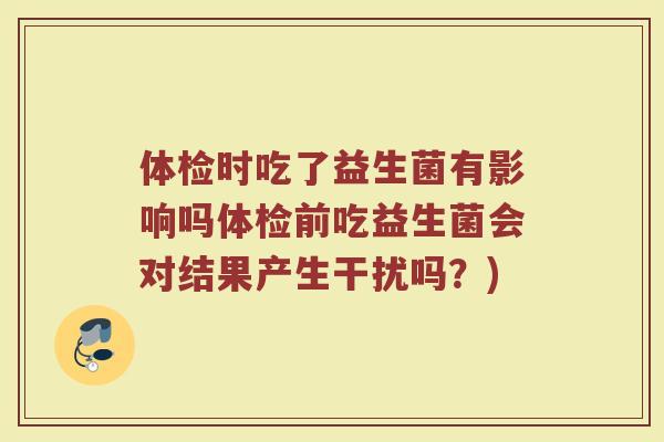 体检时吃了益生菌有影响吗体检前吃益生菌会对结果产生干扰吗？)