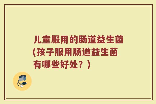 儿童服用的肠道益生菌(孩子服用肠道益生菌有哪些好处?) 儿童服用的肠道益生菌(孩子服用肠道益生菌有哪些好处?)