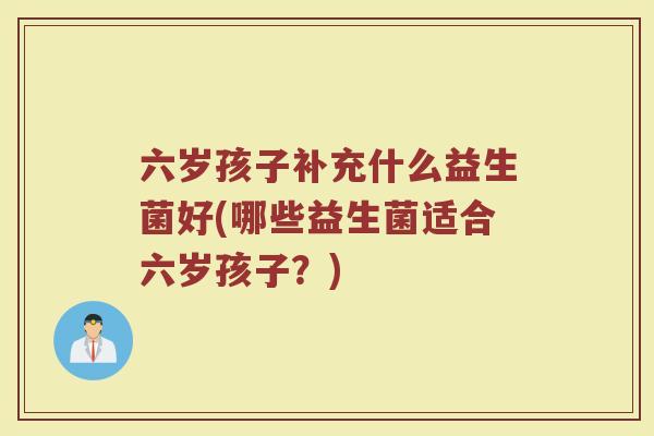 六岁孩子补充什么益生菌好(哪些益生菌适合六岁孩子?) 六岁孩子补充什么益生菌好(哪些益生菌适合六岁孩子?)