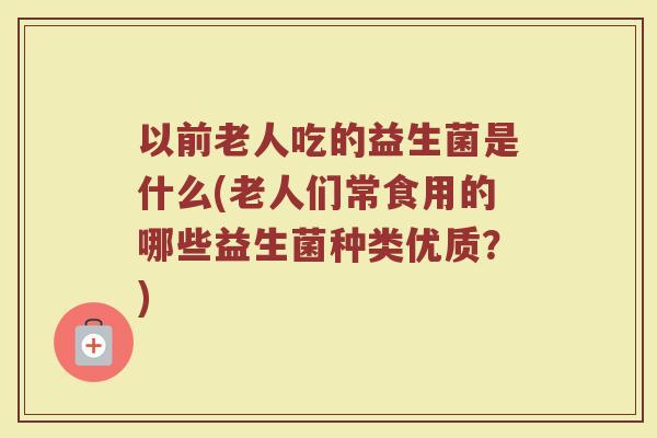 以前老人吃的益生菌是什么(老人们常食用的哪些益生菌种类优质？)