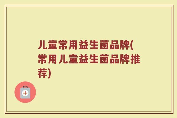 儿童常用益生菌品牌(常用儿童益生菌品牌推荐)