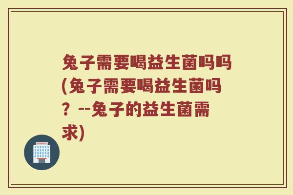 兔子需要喝益生菌吗吗(兔子需要喝益生菌吗?--兔子的益生菌需求) 兔子需要喝益生菌吗吗(兔子需要喝益生菌吗?--兔子的益生菌需求)