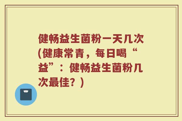 健畅益生菌粉一天几次(健康常青，每日喝“益”：健畅益生菌粉几次最佳？)