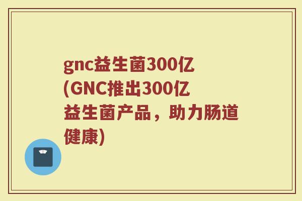 gnc益生菌300亿(GNC推出300亿益生菌产品，助力肠道健康)