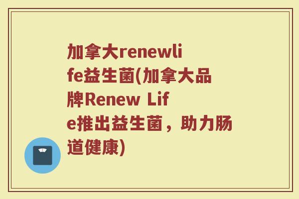 加拿大renewlife益生菌(加拿大品牌Renew Life推出益生菌，助力肠道健康)