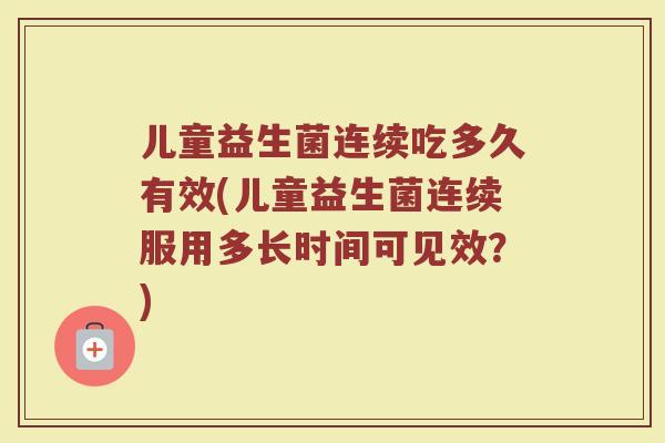 儿童益生菌连续吃多久有效(儿童益生菌连续服用多长时间可见效？)