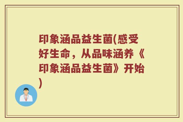印象涵品益生菌(感受好生命，从品味涵养《印象涵品益生菌》开始)