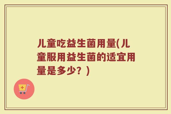 儿童吃益生菌用量(儿童服用益生菌的适宜用量是多少？)