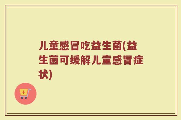 儿童感冒吃益生菌(益生菌可缓解儿童感冒症状)