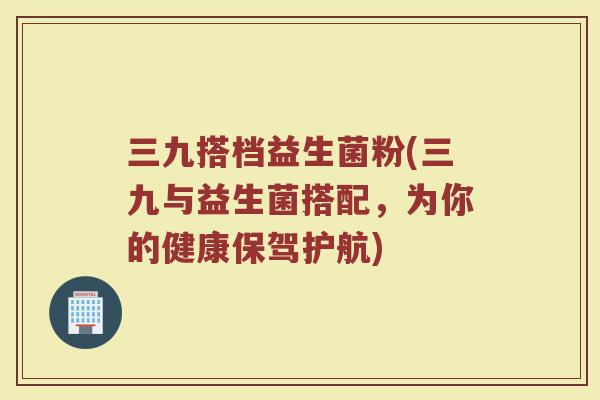 三九搭档益生菌粉(三九与益生菌搭配，为你的健康保驾护航)