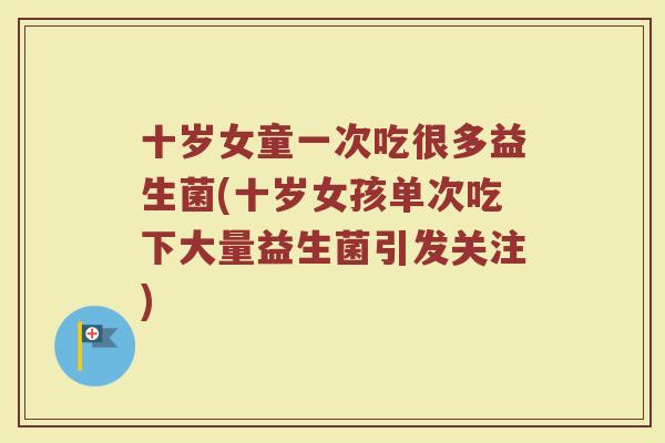 十岁女童一次吃很多益生菌(十岁女孩单次吃下大量益生菌引发关注)