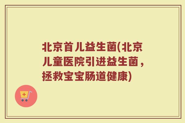 北京首儿益生菌(北京儿童医院引进益生菌，拯救宝宝肠道健康)