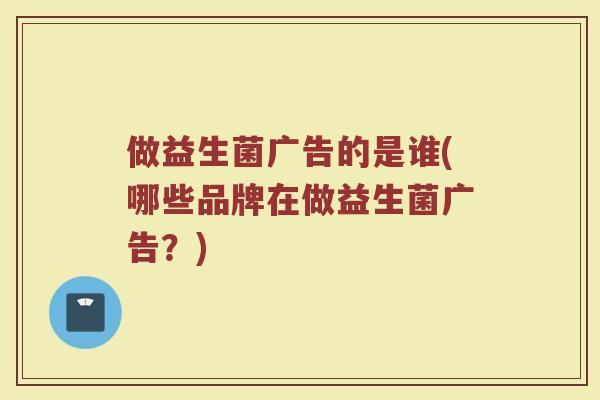 做益生菌广告的是谁(哪些品牌在做益生菌广告？)