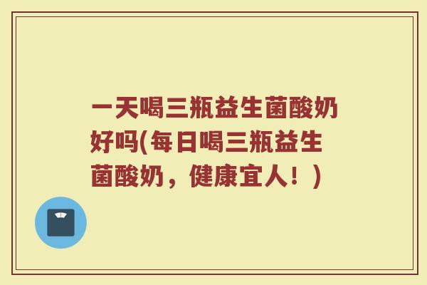 一天喝三瓶益生菌酸奶好吗(每日喝三瓶益生菌酸奶，健康宜人！)
