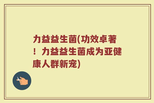 力益益生菌(功效卓著！力益益生菌成为亚健康人群新宠)