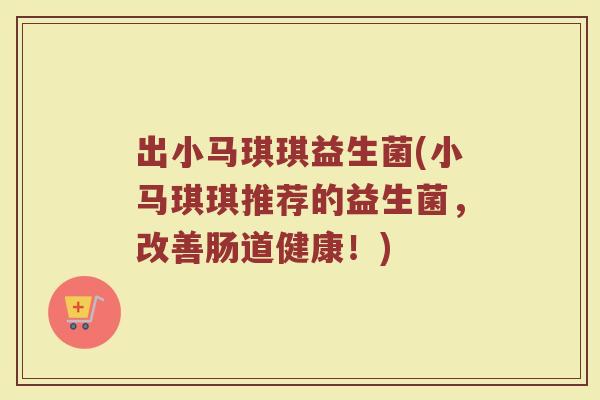 出小马琪琪益生菌(小马琪琪推荐的益生菌，改善肠道健康！)