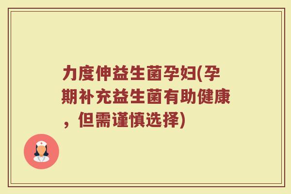 力度伸益生菌孕妇(孕期补充益生菌有助健康,但需谨慎选择) 力度伸益生菌孕妇(孕期补充益生菌有助健康,但需谨慎选择)